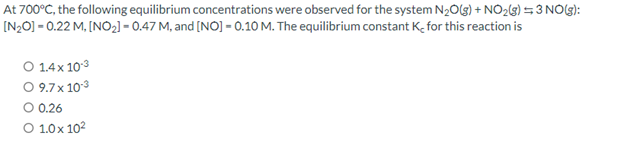 At 700°C, the following equilibrium concentrations were observed for the system N₂O(g) + NO₂(g) =3 NO(g):
-0.22 M, [NO₂] -0.47 M, and [NO] -0.10 M. The equilibrium constant K for this reaction is
[N₂O]
O 1.4 x 10.3
O 9.7 x 10.3
O 0.26
O 1.0x10²