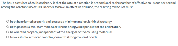The basic postulate of collision theory is that the rate of a reaction is proportional to the number of effective collisions per second
among the reactant molecules. In order to have an effective collision, the reacting molecules must
O both be oriented properly and possess a minimum molecular kinetic energy.
O both possess a minimum molecular kinetic energy, independent of the orientation.
O be oriented properly, independent of the energies of the colliding molecules.
O form a stable activated complex, one with strong covalent bonds.