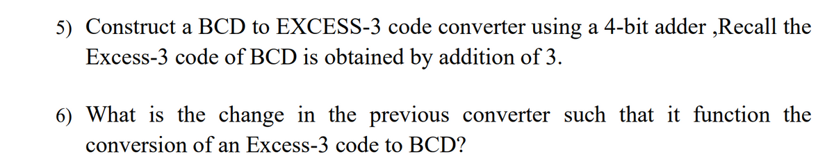 5) Construct a BCD to EXCESS-3 code converter using a 4-bit adder ,Recall the
Excess-3 code of BCD is obtained by addition of 3.
6) What is the change in the previous converter such that it function the
conversion of an Excess-3 code to BCD?
