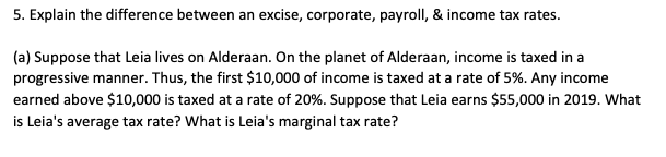 5. Explain the difference between an excise, corporate, payroll, & income tax rates.
(a) Suppose that Leia lives on Alderaan. On the planet of Alderaan, income is taxed in a
progressive manner. Thus, the first $10,000 of income is taxed at a rate of 5%. Any income
earned above $10,000 is taxed at a rate of 20%. Suppose that Leia earns $55,000 in 2019. What
is Leia's average tax rate? What is Leia's marginal tax rate?
