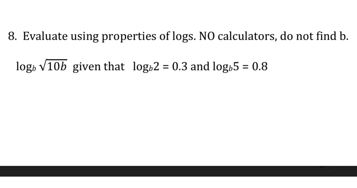 8. Evaluate using properties of logs. NO calculators, do not find b.
log» V10b given that log 2 = 0.3 and log,5 = 0.8
