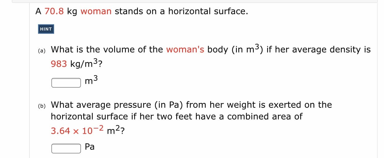 A 70.8 kg woman stands on a horizontal surface.
HINT
(a) What is the volume of the woman's body (in m³) if her average density is
983 kg/m³?
m3
(b) What average pressure (in Pa) from her weight is exerted on the
horizontal surface if her two feet have a combined area of
3.64 x 10-2 m2?
Pa
