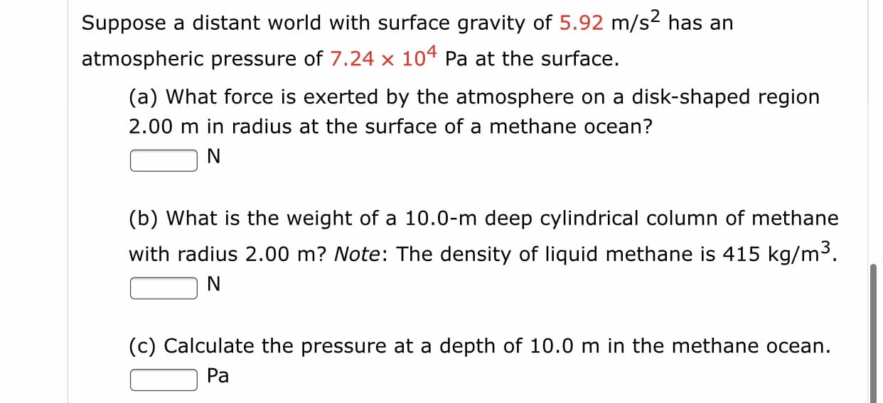 Suppose a distant world with surface gravity of 5.92 m/s2 has an
atmospheric pressure of 7.24 x 104 Pa at the surface.
(a) What force is exerted by the atmosphere on a disk-shaped region
2.00 m in radius at the surface of a methane ocean?
N
(b) What is the weight of a 10.0-m deep cylindrical column of methane
with radius 2.00 m? Note: The density of liquid methane is 415 kg/m3.
(c) Calculate the pressure at a depth of 10.0 m in the methane ocean.
Pa
