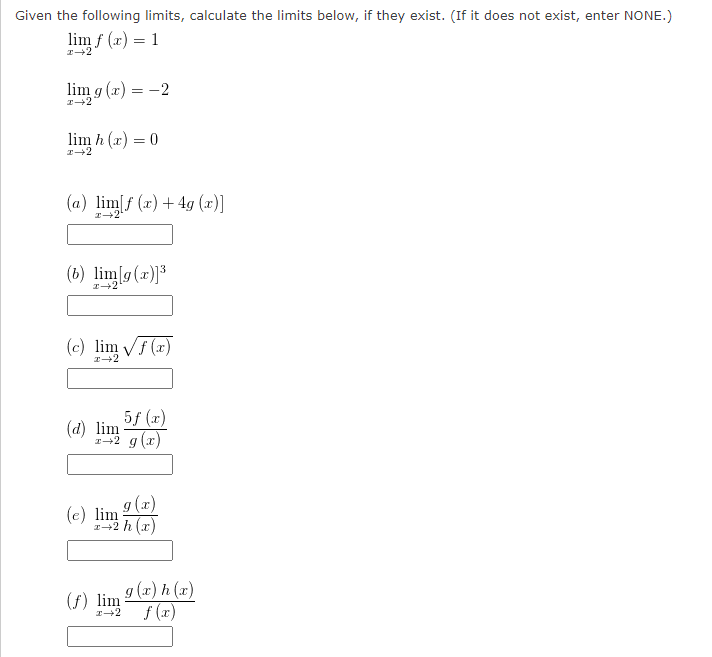 Given the following limits, calculate the limits below, if they exist. (If it does not exist, enter NONE.)
lim f(x) = 1
x→2
lim g(x) = -2
I→2
lim h(x) = 0
x 2
(a) lim[f (x) + 4g (x)]
(6) lim[g(x)]³
(c) lim √f(x)
5f (x)
r2 g(x)
(d) lim
g(x)
x+2 h (x)
(e) lim
(f) lim
g(x) h (x)
I→2 f (x)