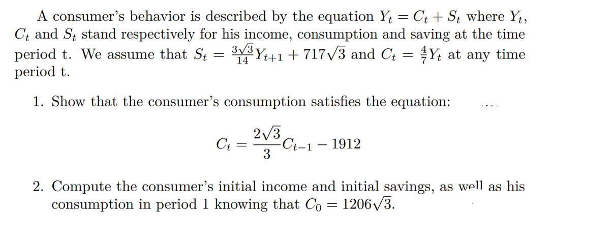 A consumer's behavior is described by the equation Y₁ = C₁ + St where Yt,
Ct and St stand respectively for his income, consumption and saving at the time
period t. We assume that St
3√³ Y
t+1 + 717√√3 and C₁ = ¼Y₁ at any time
=
14
period t.
1. Show that the consumer's consumption satisfies the equation:
C₁ = 2√3C₁-1 - 1912
Ct
3
2. Comput the consumer's initial income and initial savings, as well as his
consumption in period 1 knowing that Co = 1206√3.