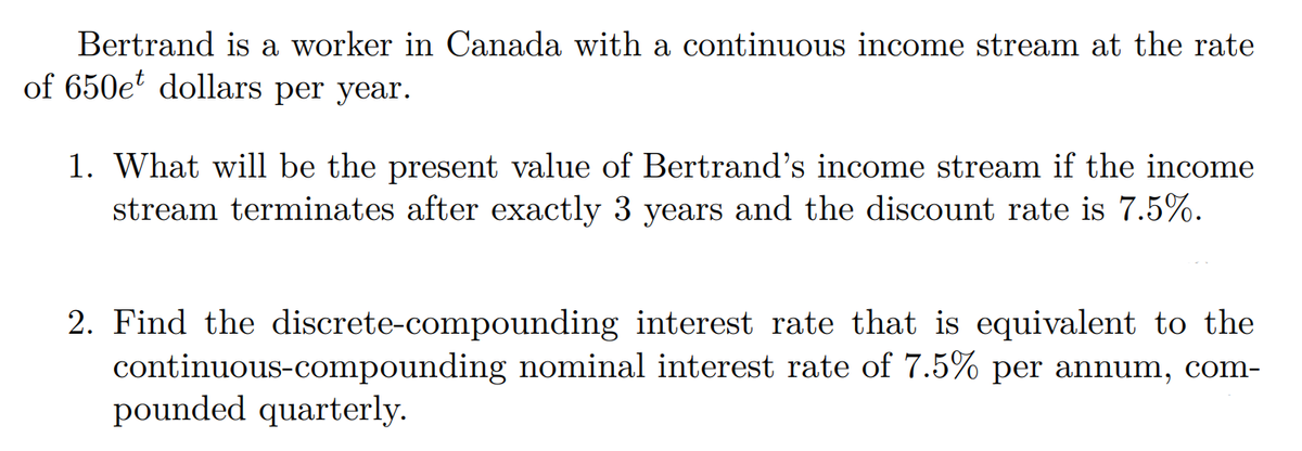 Bertrand is a worker in Canada with a continuous income stream at the rate
of 650e dollars per year.
1. What will be the present value of Bertrand's income stream if the income
stream terminates after exactly 3 years and the discount rate is 7.5%.
2. Find the discrete-compounding interest rate that is equivalent to the
continuous-compounding nominal interest rate of 7.5% per annum, com-
pounded quarterly.
