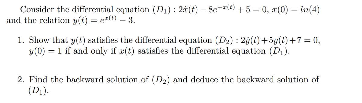 Consider the differential equation (D₁) : 2ä(t) — 8e¯ï(t) + 5 = 0, x(0) = ln(4)
and the relation y(t) = ex(t) – 3.
=
1. Show that y(t) satisfies the differential equation (D₂) : 2ÿ(t)+5y(t)+7= 0,
y(0) = 1 if and only if x(t) satisfies the differential equation (D₁).
2. Find the backward solution of (D₂) and deduce the backward solution of
(D₁).