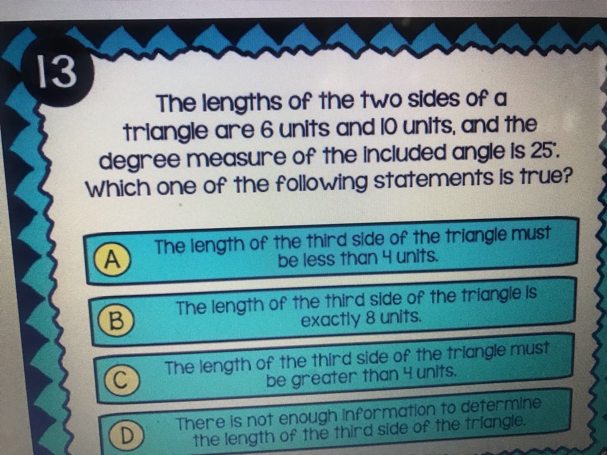 13
The lengths of the two sides of a
triangle are 6 units and 10 units, and the
degree measure of the included angle is 25'.
Which one of the following statements is true?
A
The length of the third side of the triangle must
be less than 4 units.
B.
The length of the third side of the triangle is
exactly 8 units.
The length of the third side of the triangle must
be greater than 4 units.
There is not enough Information to determine
the length of the third side of the triangle.
