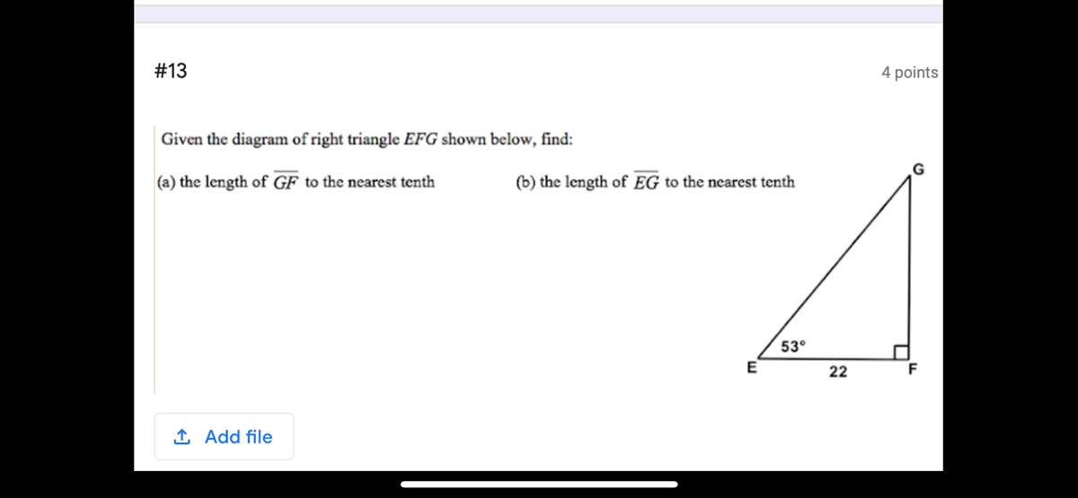 #13
4 points
Given the diagram of right triangle EFG shown below, find:
(a) the length of GF to the nearest tenth
(b) the length of EG to the nearest tenth
53°
E
22
F
1 Add file
