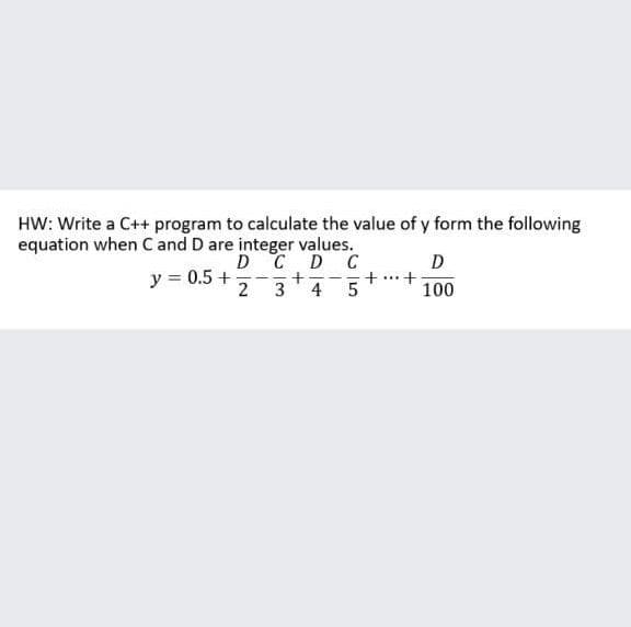 HW: Write a C++ program to calculate the value of y form the following
equation when C and D are integer values.
D C
y = 0.5 +
2
D C
+
3
D
+ ...+
100
4
