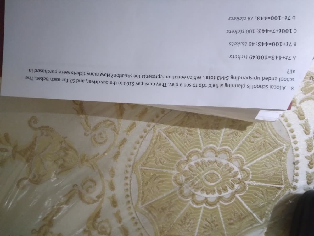 8 A local school is planning a field trip to see a play. They must pay $100 to the bus driver, and $7 for each ticket. The
school ended up spending $443 total. Which equation represents the situation? How many tickets were purchased in
all?
A 7t+443=100;49 tickets
B 7t+100 tickets
C 100t+7=443; 100 tickets
D 7t-100=443; 78 tíckets
