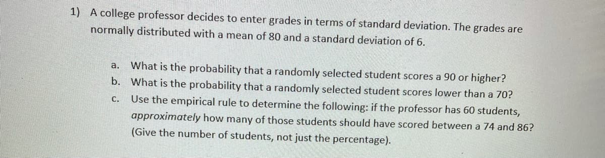 1) A college professor decides to enter grades in terms of standard deviation. The grades are
normally distributed with a mean of 80 and a standard deviation of 6.
What is the probability that a randomly selected student scores a 90 or higher?
b. What is the probability that a randomly selected student scores lower than a 70?
Use the empirical rule to determine the following: if the professor has 60 students,
a.
С.
approximately how many of those students should have scored between a 74 and 86?
(Give the number of students, not just the percentage).
