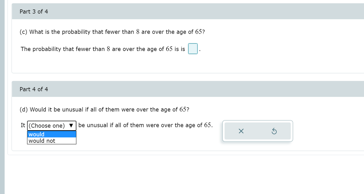 Part 3 of 4
(c) What is the probability that fewer than 8 are over the age of 65?
The probability that fewer than 8 are over the age of 65 is is
Part 4 of 4
(d) Would it be unusual if all of them were over the age of 65?
It (Choose one) ▼
be unusual if all of them were over the age of 65.
would
would not
