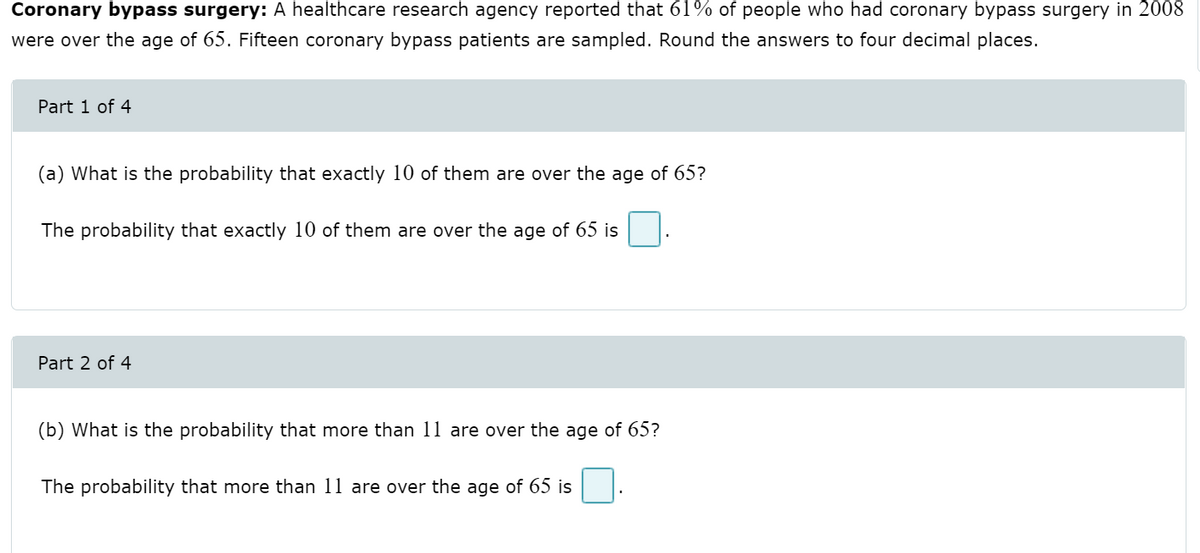 Coronary bypass surgery: A healthcare research agency reported that 61% of people who had coronary bypass surgery in 2008
were over the age of 65. Fifteen coronary bypass patients are sampled. Round the answers to four decimal places.
Part 1 of 4
(a) What is the probability that exactly 10 of them are over the age of 65?
The probability that exactly 10 of them are over the age of 65 is
Part 2 of 4
(b) What is the probability that more than 11 are over the age of 65?
The probability that more than 11 are over the age of 65 is
