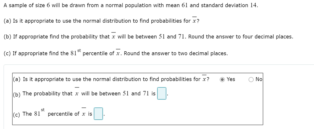 A sample of size 6 will be drawn from a normal population with mean 61 and standard deviation 14.
(a) Is it appropriate to use the normal distribution to find probabilities for x?
(b) If appropriate find the probability that x will be between 51 and 71. Round the answer to four decimal places.
(c) If appropriate find the 81
st
percentile of x. Round the answer to two decimal places.
(a) Is it appropriate to use the normal distribution to find probabilities for x?
Yes
O No
(b) The probability that x will be between 51 and 71 is
st
(c) The 81
percentile of x is
