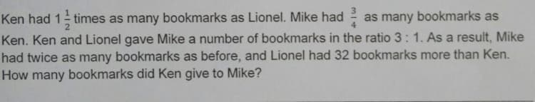 Ken had 1 times as many bookmarks as Lionel. Mike had
as many bookmarks as
Ken. Ken and Lionel gave Mike a number of bookmarks in the ratio 3: 1. As a result, Mike
had twice as many bookmarks as before, and Lionel had 32 bookmarks more than Ken.
How many bookmarks did Ken give to Mike?
