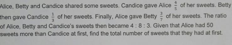 Alice, Betty and Candice shared some sweets. Candice gave Alice of her sweets. Betty
then gave Candice of her sweets. Finally, Alice gave Betty of her sweets. The ratio
of Alice, Betty and Candice's sweets then became 4: 8: 3. Given that Alice had 50
sweets more than Candice at first, find the total number of sweets that they had at first.
