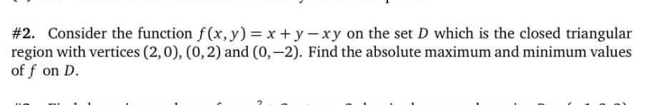 #2. Consider the function f (x,y) = x +y-xy on the set D which is the closed triangular
region with vertices (2,0), (0,2) and (0,-2). Find the absolute maximum and minimum values
of f on D.
