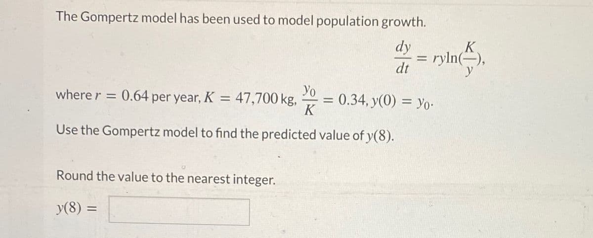 The Gompertz model has been used to model population growth.
dy
= ryln(),
dt
K
Yo
where r = 0.64 per year, K:
47,700 kg,
= 0.34, y(0) = Yo-
K
Use the Gompertz model to find the predicted value of y(8).
Round the value to the nearest integer.
y(8) =
%3D
