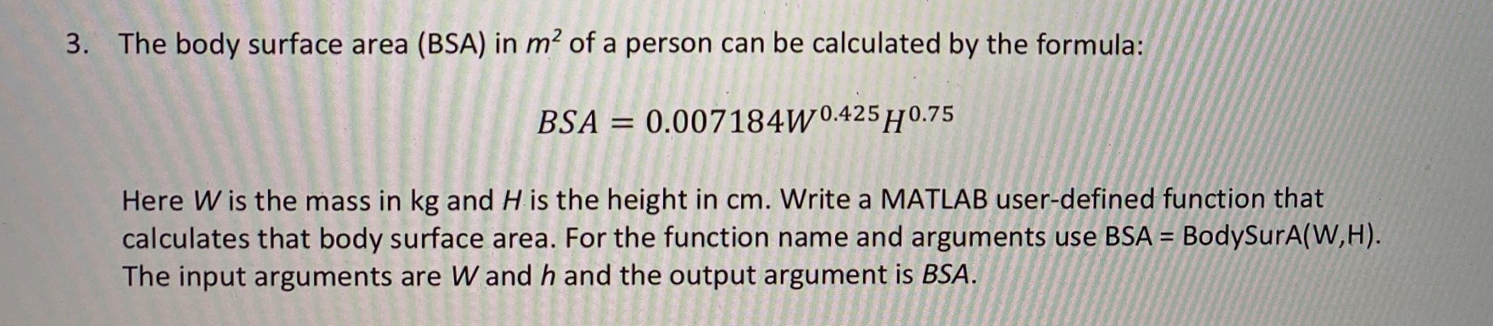 3. The body surface area (BSA) in m? of a person can be calculated by the formula:
BSA = 0.007184W0.425H0.75
Here W is the mass in kg and H is the height in cm. Write a MATLAB user-defined function that
calculates that body surface area. For the function name and arguments use BSA =
The input arguments are W and h and the output argument is BSA.
BodySurA(W,H).
