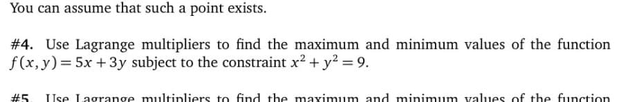 You can assume that such a point exists.
# 4. Use Lagrange multipliers to find the maximum and minimum values of the function
f(x, y)= 5x +3y subject to the constraint x2 + y? = 9.
#5. Use Lagrange multipliers to find the maximum and minimum values of the function
