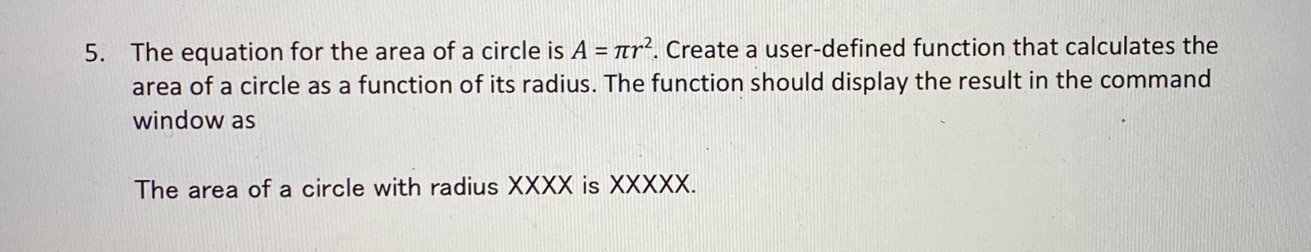 5. The equation for the area of a circle is A = tr². Create a user-defined function that calculates the
area of a circle as a function of its radius. The function should display the result in the command
window as
The area of a circle with radius XXXX is XXXXX.
