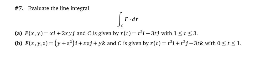 #7. Evaluate the line integral
F.dr
(a) F(x,y)= xi + 2xyj and C is given by r(t) = t'i – 3tj with 1<t < 3.
(b) F(x, y,z) = (y +z²) i+xzj+yk and C is given by r(t) = t³i+t²j-3tk with 0<t < 1.
