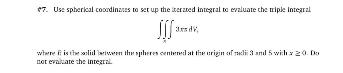 #7. Use spherical coordinates to set up the iterated integral to evaluate the triple integral
SS
3xz dV,
E
where E is the solid between the spheres centered at the origin of radii 3 and 5 with x 2 0. Do
not evaluate the integral.
