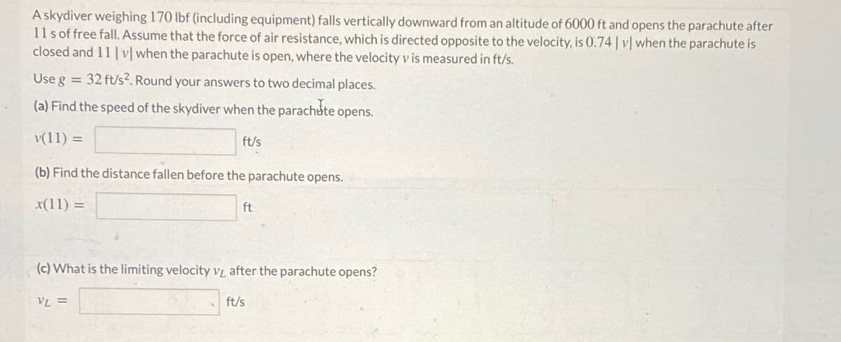 A skydiver weighing 170 lbf (including equipment) falls vertically downward from an altitude of 6000 ft and opens the parachute after
11s of free fall. Assume that the force of air resistance, which is directed opposite to the velocity, is 0.74 | v| when the parachute is
closed and 11 |v| when the parachute is open, where the velocity v is measured in ft/s.
Use g = 32 ft/s2. Round your answers to two decimal places.
(a) Find the speed of the skydiver when the parachute opens.
v(11) =
ft/s
(b) Find the distance fallen before the parachute opens.
x(11) =
ft
(c) What is the limiting velocity VL after the parachute opens?
VL =
ft/s
