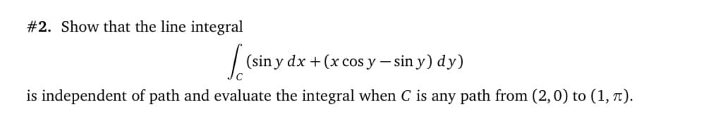 #2. Show that the line integral
(sin y dx + (x cos y – sin y) dy)
C
is independent of path and evaluate the integral when C is any path from (2,0) to (1, t).
