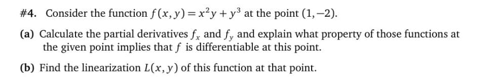 #4. Consider the function f (x, y) = x²y+ y3 at the point (1,-2).
(a) Calculate the partial derivatives f, and f, and explain what property of those functions at
the given point implies that f is differentiable at this point.
(b) Find the linearization L(x, y) of this function at that point.

