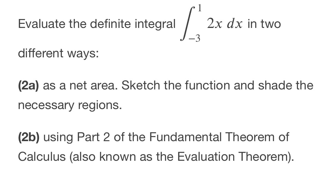 Evaluate the definite integral
2x dx in two
-3
different ways:
(2a) as a net area. Sketch the function and shade the
necessary regions.
(2b) using Part 2 of the Fundamental Theorem of
Calculus (also known as the Evaluation Theorem).

