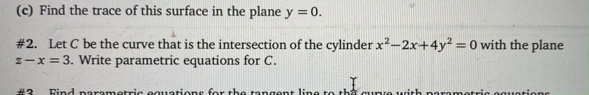 (c) Find the trace of this surface in the plane y =0.
#2. Let C be the curve that is the intersection of the cylinder x²-2x+4y² = 0 with the plane
z-x =3. Write parametric equations for C.
%3D
#3
Find narametric equatiens for the tangent line te thổ cumve with parametric eauations
