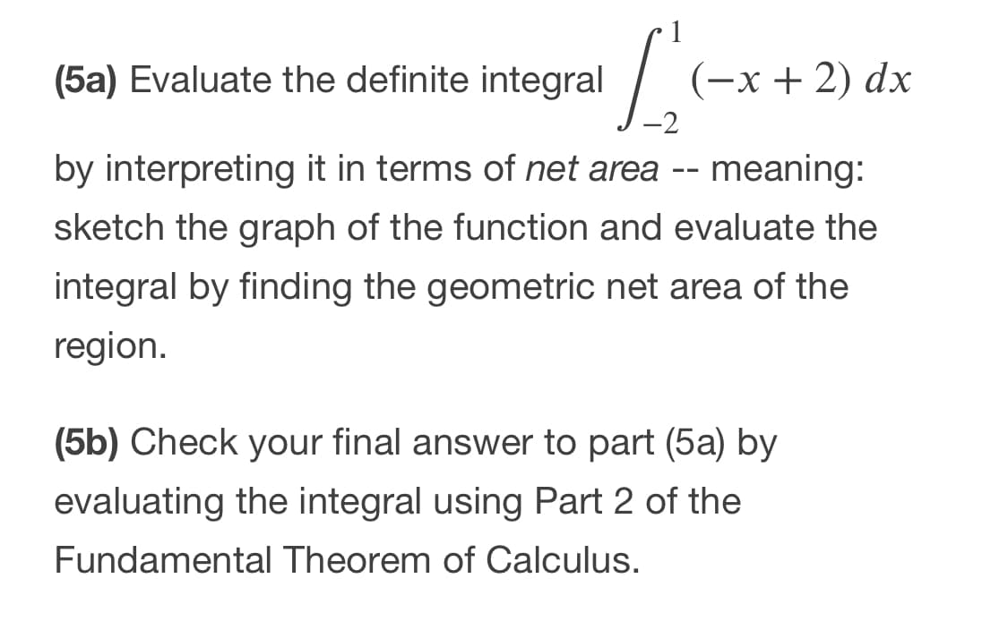 (5a) Evaluate the definite integral
(-х+ 2) dx
by interpreting it in terms of net area -- meaning:
sketch the graph of the function and evaluate the
integral by finding the geometric net area of the
region.
(5b) Check your final answer to part (5a) by
evaluating the integral using Part 2 of the
Fundamental Theorem of Calculus.
