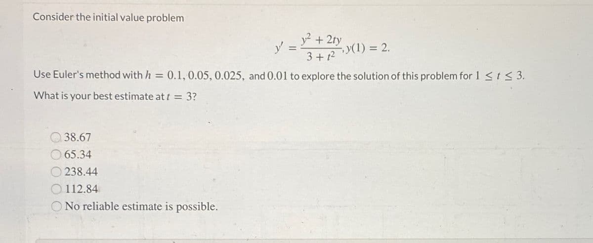 Consider the initial value problem
y? + 2ty
y =
y(1) = 2.
3 + t2
Use Euler's method with h = 0.1,0.05, 0.025, and 0.01 to explore the solution of this problem for 1 <t < 3.
What is your best estimate at t = 3?
38.67
65.34
O 238.44
O 112.84
O No reliable estimate is possible.
