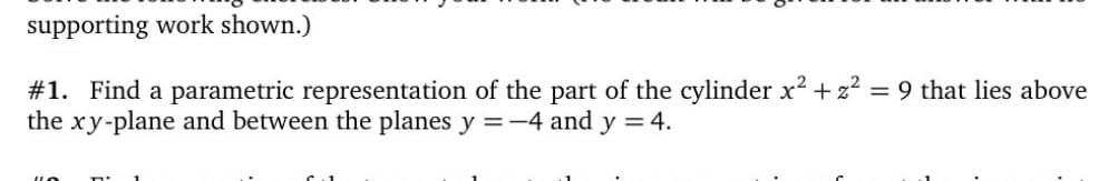 supporting work shown.)
#1. Find a parametric representation of the part of the cylinder x² + z2 = 9 that lies above
the xy-plane and between the planes y =-4 and y = 4.
