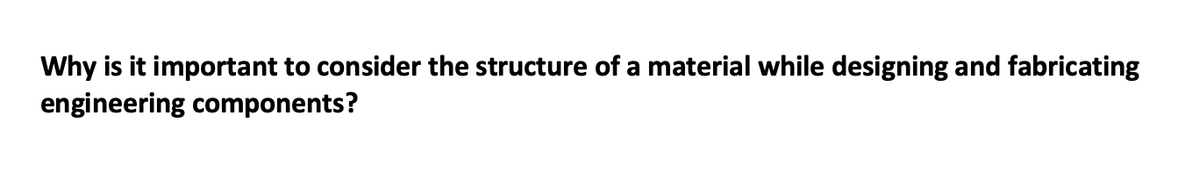 Why is it important to consider the structure of a material while designing and fabricating
engineering components?