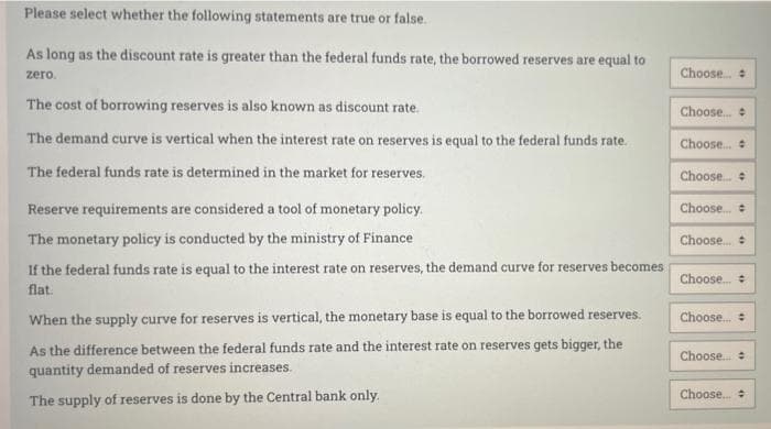 Please select whether the following statements are true or false.
As long as the discount rate is greater than the federal funds rate, the borrowed reserves are equal to
zero.
Choose..
The cost of borrowing reserves is also known as discount rate.
Choose.
The demand curve is vertical when the interest rate on reserves is equal to the federal funds rate.
Choose.
The federal funds rate is determined in the market for reserves.
Choose.
Reserve requirements are considered a tool of monetary policy.
Choose.
The monetary policy is conducted by the ministry of Finance
Choose.
If the federal funds rate is equal to the interest rate on reserves, the demand curve for reserves becomes
flat.
Choose. :
When the supply curve for reserves is vertical, the monetary base is equal to the borrowed reserves.
Choose.
As the difference between the federal funds rate and the interest rate on reserves gets bigger, the
quantity demanded of reserves increases.
Choose.
Choose.
The supply of reserves is done by the Central bank only.
