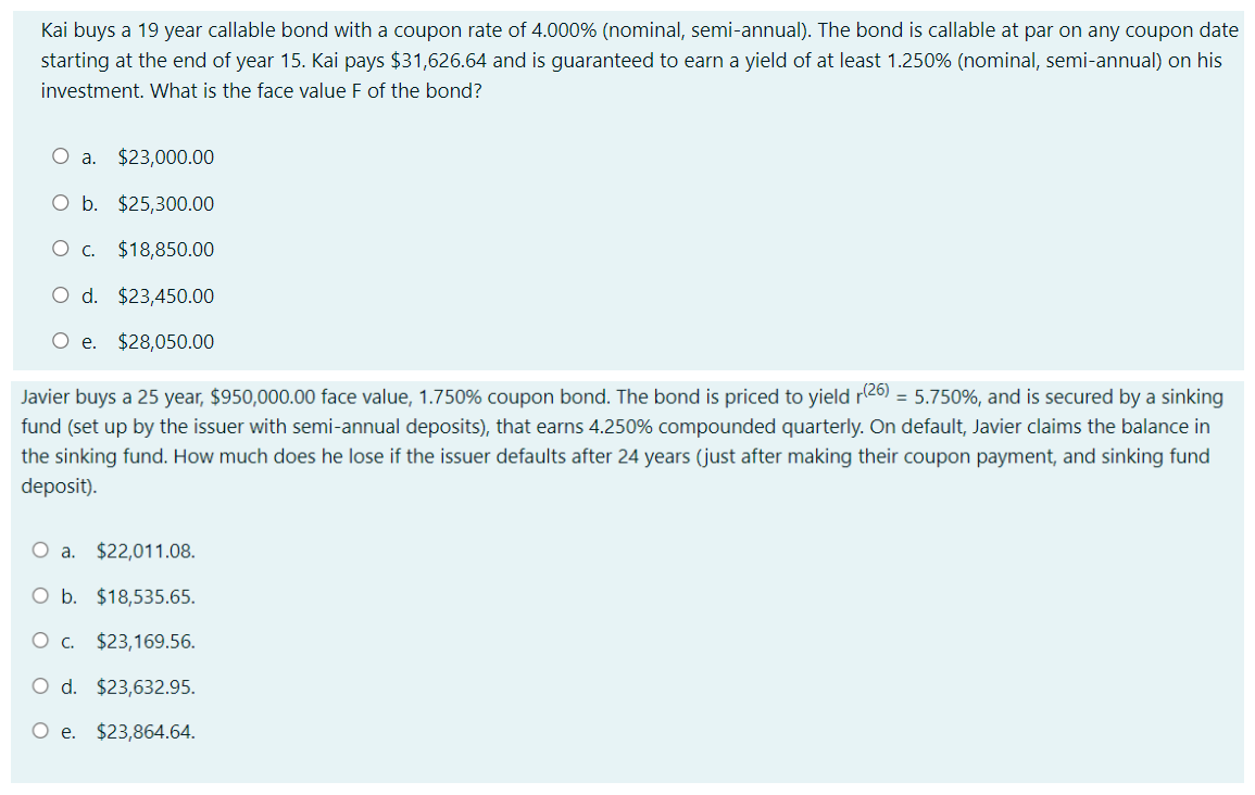 Kai buys a 19 year callable bond with a coupon rate of 4.000% (nominal, semi-annual). The bond is callable at par on any coupon date
starting at the end of year 15. Kai pays $31,626.64 and is guaranteed to earn a yield of at least 1.250% (nominal, semi-annual) on his
investment. What is the face value F of the bond?
O a. $23,000.00
O b. $25,300.00
O c. $18,850.00
O d. $23,450.00
Oe.
$28,050.00
Javier buys a 25 year, $950,000.00 face value, 1.750% coupon bond. The bond is priced to yield r26) = 5.750%, and is secured by a sinking
fund (set up by the issuer with semi-annual deposits), that earns 4.250% compounded quarterly. On default, Javier claims the balance in
the sinking fund. How much does he lose if the issuer defaults after 24 years (just after making their coupon payment, and sinking fund
deposit).
O a. $22,011.08.
O b. $18,535.65.
Oc.
$23,169.56.
O d. $23,632.95.
O e. $23,864.64.
