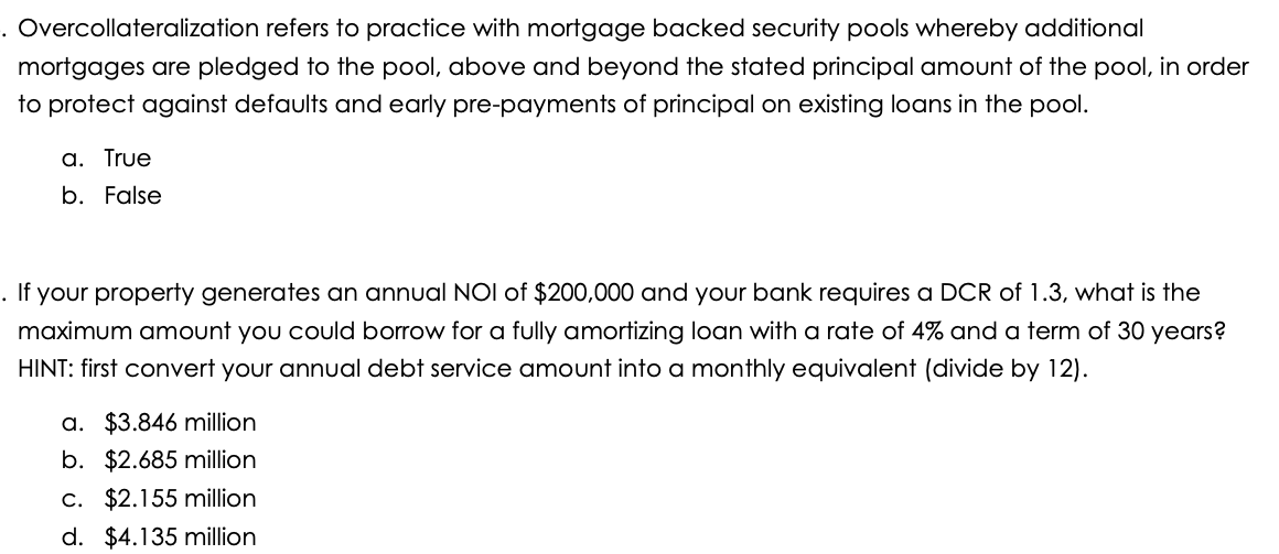 . Overcollateralization refers to practice with mortgage backed security pools whereby additional
mortgages are pledged to the pool, above and beyond the stated principal amount of the pool, in order
to protect against defaults and early pre-payments of principal on existing loans in the pool.
a. True
b. False
. If your property generates an annual NOI of $200,000 and your bank requires a DCR of 1.3, what is the
maximum amount you could borrow for a fully amortizing loan with a rate of 4% and a term of 30 years?
HINT: first convert your annual debt service amount into a monthly equivalent (divide by 12).
a. $3.846 million
b. $2.685 million
c. $2.155 million
d. $4.135 million
