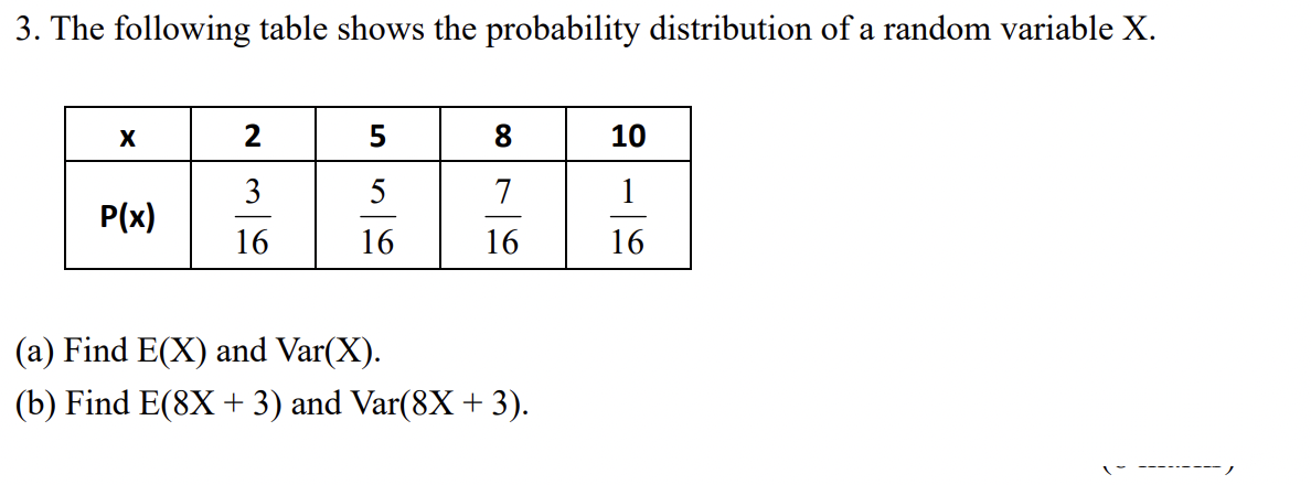 3. The following table shows the probability distribution of a random variable X.
X
2
5
8.
10
3
5
7
P(x)
16
16
16
16
(a) Find E(X) and Var(X).
(b) Find E(8X + 3) and Var(8X + 3).
