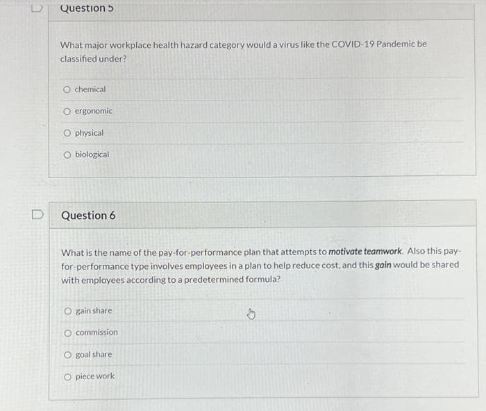 Question 5
What major workplace health hazard category would a virus like the COVID-19 Pandemic be
classified under?
O chemical
O ergonomic
O physical
O biological
Question 6
What is the name of the pay-for-performance plan that attempts to motivate teamwork. Also this pay-
for-performance type involves employees in a plan to help reduce cost, and this gain would be shared
with employees according to a predetermined formula?
O gain share
O commission
O goal share
O piece work
