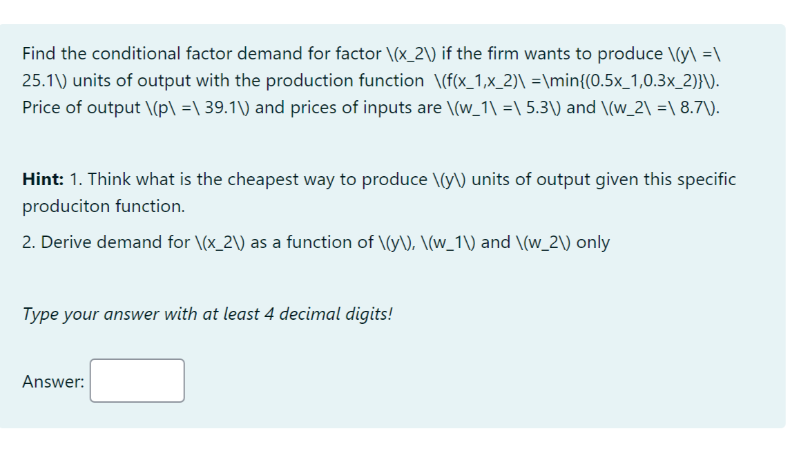 Find the conditional factor demand for factor \(x_2\) if the firm wants to produce \(y\ =\
25.1\) units of output with the production function \(f(x_1,x_2)\ =\min{(0.5x_1,0.3x_2)}\).
Price of output \(p\ =\ 39.1\) and prices of inputs are \(w_1\ =\ 5.3\) and \(w_2\ =\ 8.7\).
Hint: 1. Think what is the cheapest way to produce \(y\) units of output given this specific
produciton function.
2. Derive demand for \(x_2\) as a function of \(y\), \(w_1\) and \(w_2\) only
Type your answer with at least 4 decimal digits!
Answer:
