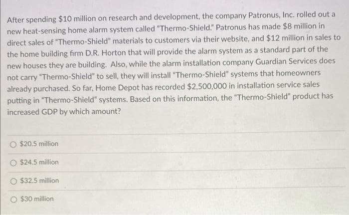 After spending $10 million on research and development, the company Patronus, Inc. rolled out a
new heat-sensing home alarm system called "Thermo-Shield." Patronus has made $8 million in
direct sales of "Thermo-Shield" materials to customers via their website, and $12 million in sales to
the home building firm D.R. Horton that will provide the alarm system as a standard part of the
new houses they are building. Also, while the alarm installation company Guardian Services does
not carry "Thermo-Shield" to sel, they will install "Thermo-Shield" systems that homeowners
already purchased. So far, Home Depot has recorded $2,500,000 in installation service sales
putting in "Thermo-Shield" systems. Based on this information, the "Thermo-Shield" product has
increased GDP by which amount?
$20.5 million
$24.5 million
O $32.5 million
$30 million
