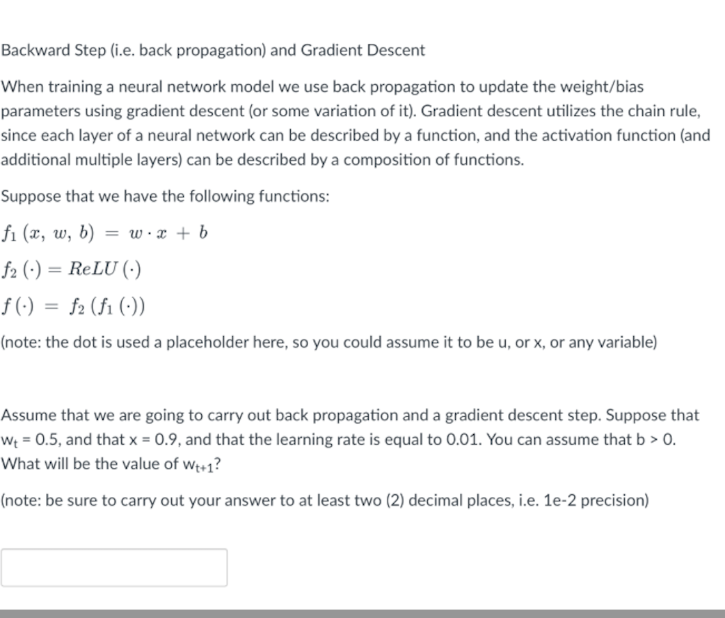 Backward Step (i.e. back propagation) and Gradient Descent
When training a neural network model we use back propagation to update the weight/bias
parameters using gradient descent (or some variation of it). Gradient descent utilizes the chain rule,
since each layer of a neural network can be described by a function, and the activation function (and
additional multiple layers) can be described by a composition of functions.
Suppose that we have the following functions:
fi (x, w, b)
= w·x + b
f2 (•)
ReLU (·)
f (-)
f2 (fi (:))
(note: the dot is used a placeholder here, so you could assume it to be u, or x, or any variable)
Assume that we are going to carry out back propagation and a gradient descent step. Suppose that
Wt = 0.5, and that x = 0.9, and that the learning rate is equal to 0.01. You can assume that b > 0.
What will be the value of we+1?
(note: be sure to carry out your answer to at least two (2) decimal places, i.e. 1e-2 precision)
