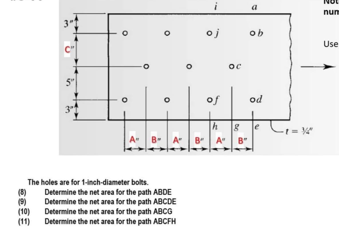 a
num
3"
oj
ob
Use
C"
5"
of
od
3"
h
le
t = 4"
A"
B" A"
B" | A"
B"
The holes are for 1-inch-diameter bolts.
(8)
(9)
(10)
(11)
Determine the net area for the path ABDE
Determine the net area for the path ABCDE
Determine the net area for the path ABCG
Determine the net area for the path ABCFH
