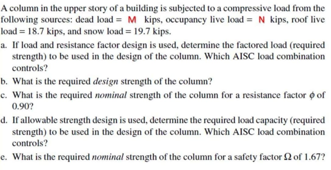 A column in the upper story of a building is subjected to a compressive load from the
following sources: dead load = M kips, occupancy live load = N kips, roof live
load = 18.7 kips, and snow load = 19.7 kips.
a. If load and resistance factor design is used, determine the factored load (required
strength) to be used in the design of the column. Which AISC load combination
controls?
b. What is the required design strength of the column?
c. What is the required nominal strength of the column for a resistance factor o of
0.90?
d. If allowable strength design is used, determine the required load capacity (required
strength) to be used in the design of the column. Which AISC load combination
controls?
e. What is the required nominal strength of the column for a safety factor 2 of 1.67?

