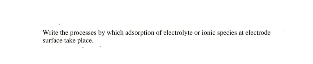 Write the processes by which adsorption of electrolyte or ionic species at electrode
surface take place.
