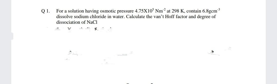 For a solution having osmotic pressure 4.75X10° Nm2 at 298 K, contain 6.8gcm3
Q 1.
dissolve sodium chloride in water. Calculate the van't Hoff factor and degree of
dissociation of NaCl
