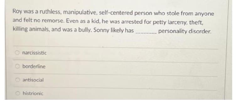 Roy was a ruthless, manipulative, self-centered person who stole from anyone
and felt no remorse. Even as a kid, he was arrested for petty larceny, theft,
killing animals, and was a bully. Sonny likely has
personality disorder.
narcissistic
O borderline
O antisocial
histrionic
